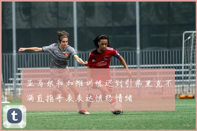 亚马尔和加维训练迟到引弗里克不满直指手表表达愤怒情绪