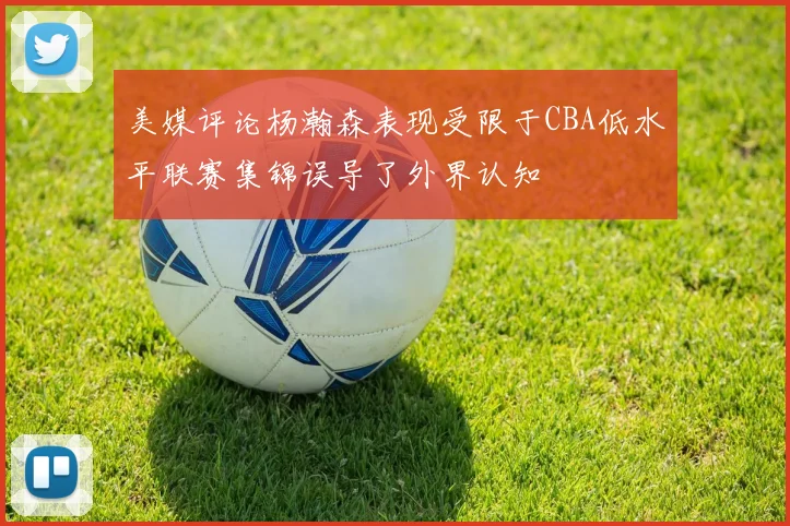 美媒评论杨瀚森表现受限于CBA低水平联赛集锦误导了外界认知