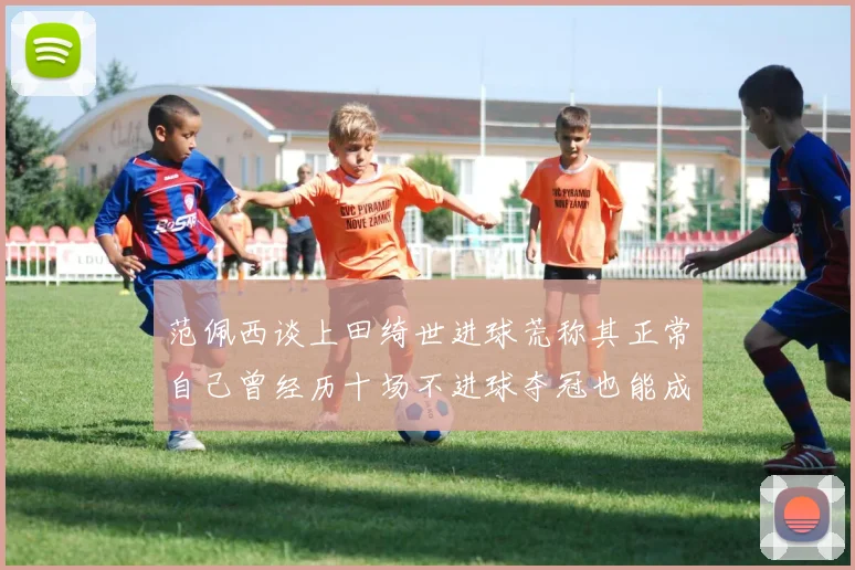 范佩西谈上田绮世进球荒称其正常自己曾经历十场不进球夺冠也能成功
