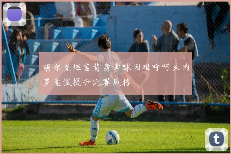胡尔克坦言背身拿球困难呼吁米内罗竞技提升比赛风格