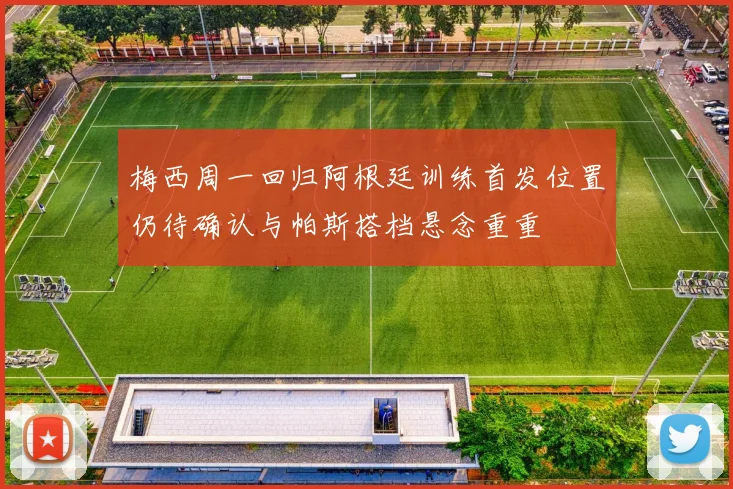 梅西周一回归阿根廷训练首发位置仍待确认与帕斯搭档悬念重重