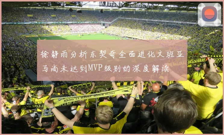 徐静雨分析东契奇全面进化文班亚马尚未达到MVP级别的深度解读