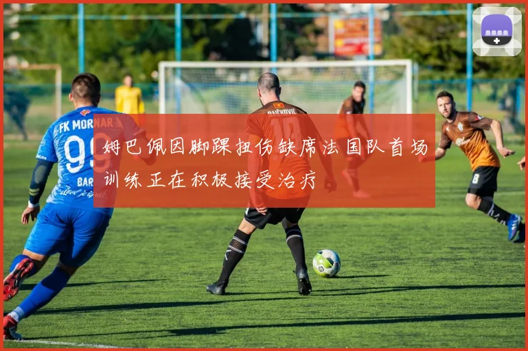 姆巴佩因脚踝扭伤缺席法国队首场训练正在积极接受治疗