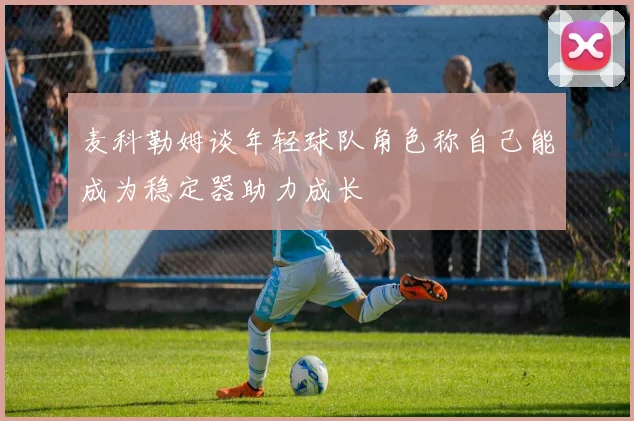 麦科勒姆谈年轻球队角色称自己能成为稳定器助力成长