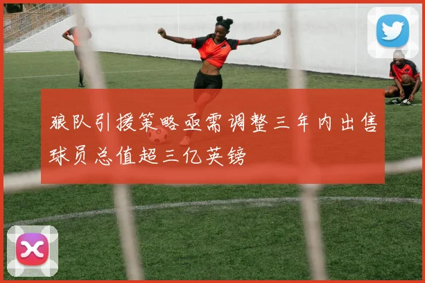 狼队引援策略亟需调整三年内出售球员总值超三亿英镑
